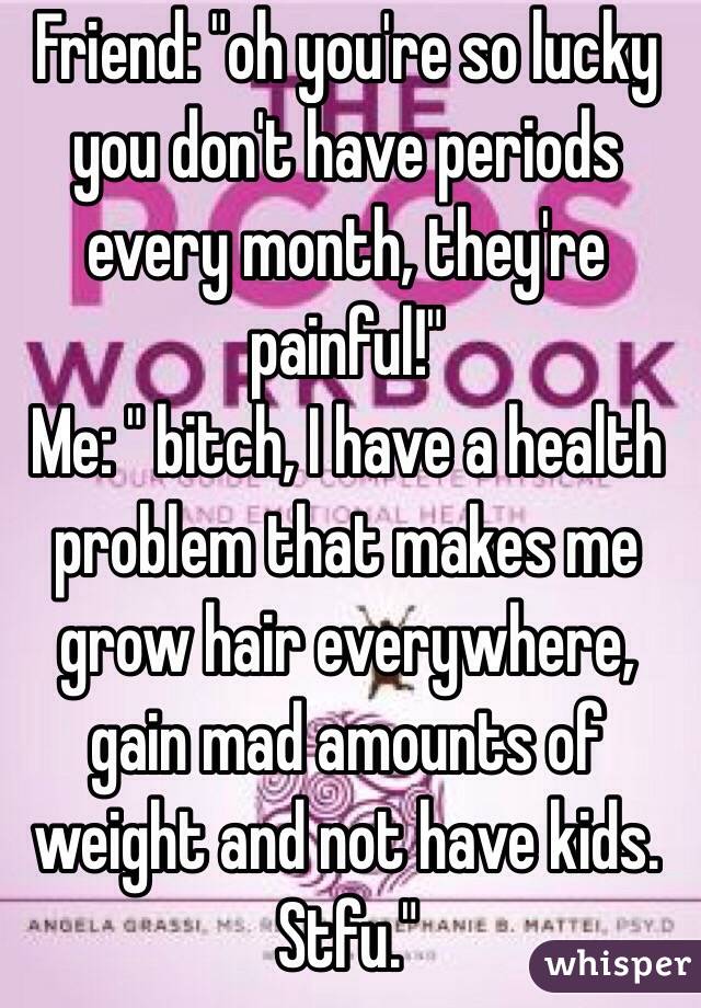 Friend: "oh you're so lucky you don't have periods every month, they're painful!"
Me: " bitch, I have a health problem that makes me grow hair everywhere, gain mad amounts of weight and not have kids. Stfu."