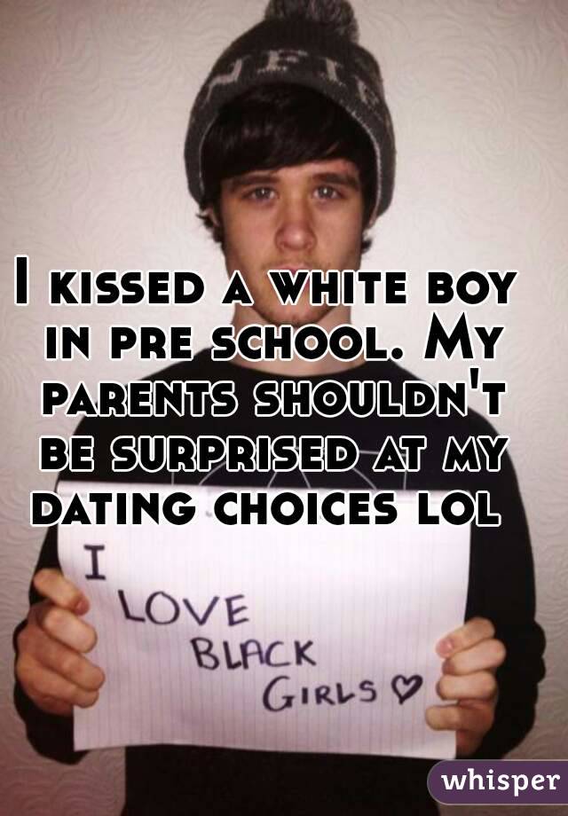 I kissed a white boy in pre school. My parents shouldn't be surprised at my dating choices lol 