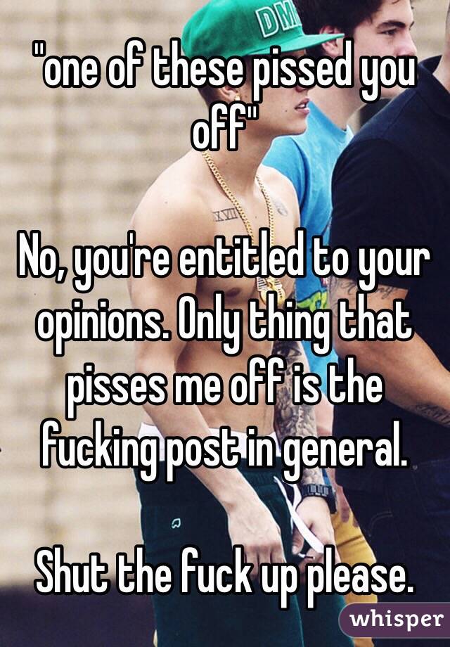  "one of these pissed you off"

No, you're entitled to your opinions. Only thing that pisses me off is the fucking post in general. 

Shut the fuck up please. 