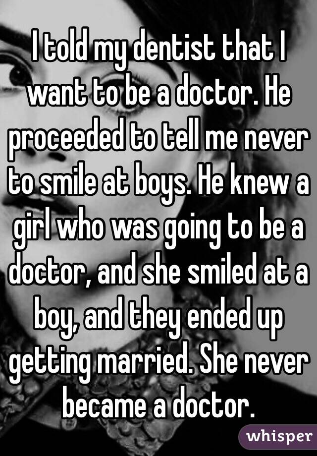 I told my dentist that I want to be a doctor. He proceeded to tell me never to smile at boys. He knew a girl who was going to be a doctor, and she smiled at a boy, and they ended up getting married. She never became a doctor. 