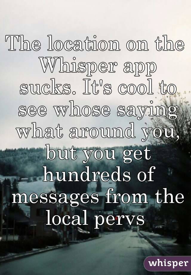 The location on the Whisper app sucks. It's cool to see whose saying what around you, but you get hundreds of messages from the local pervs 