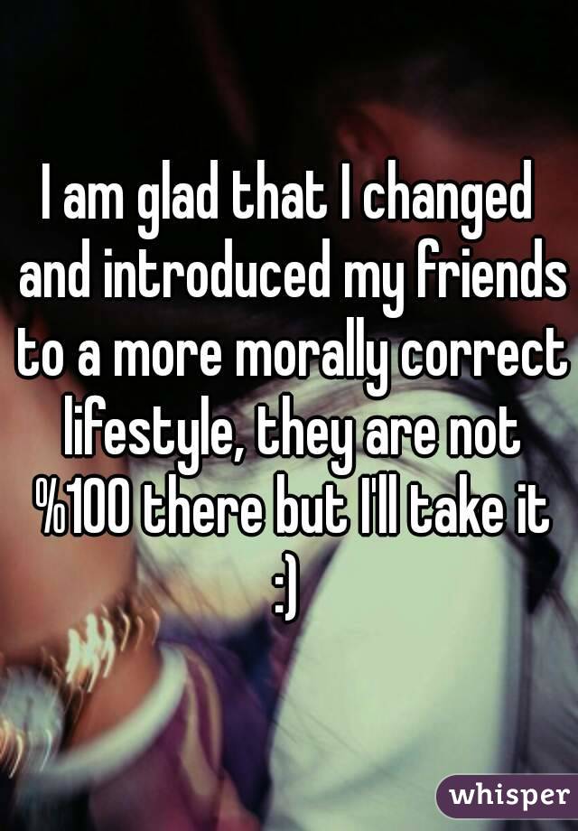 I am glad that I changed and introduced my friends to a more morally correct lifestyle, they are not %100 there but I'll take it :) 