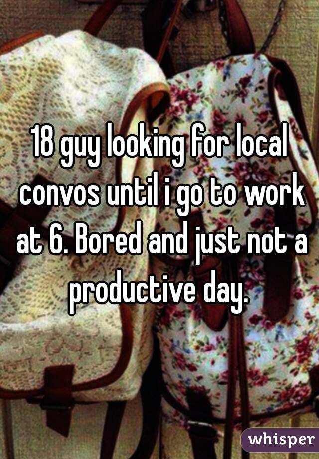 18 guy looking for local convos until i go to work at 6. Bored and just not a productive day. 