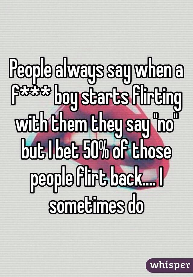 People always say when a f*** boy starts flirting with them they say "no" but I bet 50% of those people flirt back.... I sometimes do