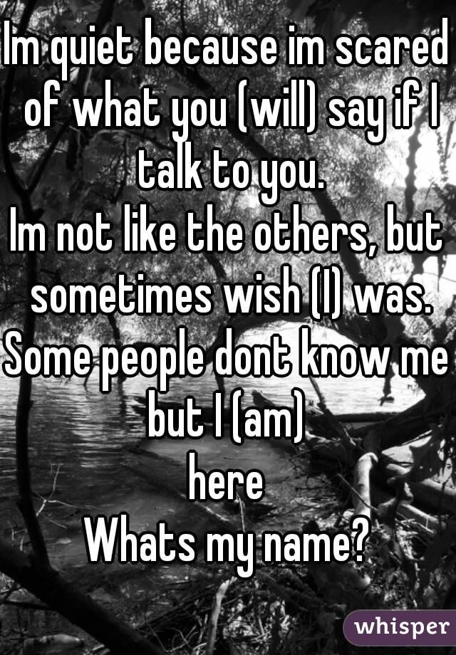 Im quiet because im scared of what you (will) say if I talk to you.
Im not like the others, but sometimes wish (I) was.
Some people dont know me but I (am) 
here
Whats my name?


