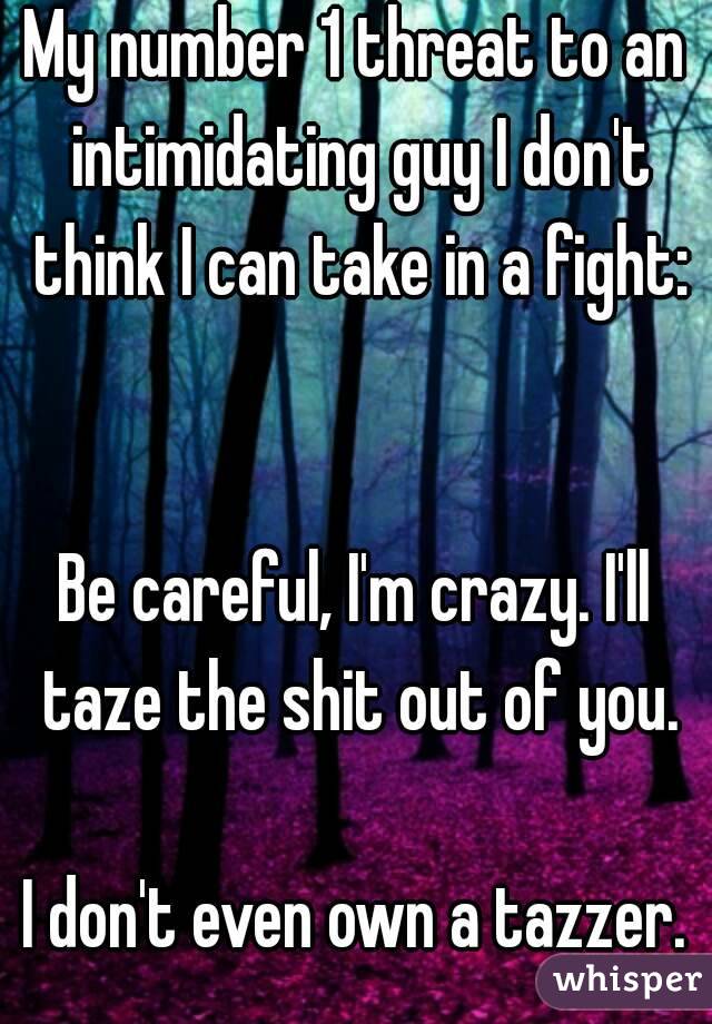 My number 1 threat to an intimidating guy I don't think I can take in a fight:


Be careful, I'm crazy. I'll taze the shit out of you.

I don't even own a tazzer.