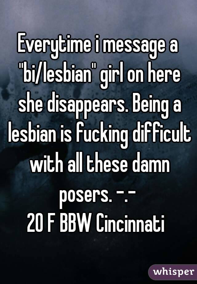 Everytime i message a "bi/lesbian" girl on here she disappears. Being a lesbian is fucking difficult with all these damn posers. -.- 
20 F BBW Cincinnati 