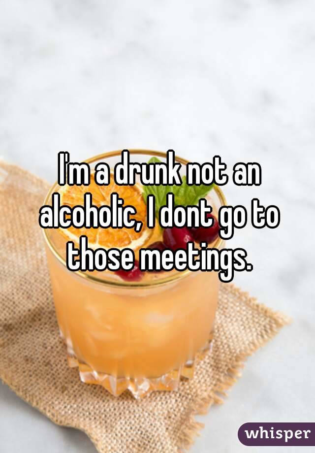  I'm a drunk not an alcoholic, I dont go to those meetings.