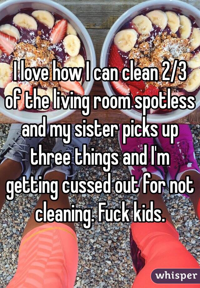 I love how I can clean 2/3 of the living room spotless and my sister picks up three things and I'm getting cussed out for not cleaning. Fuck kids. 