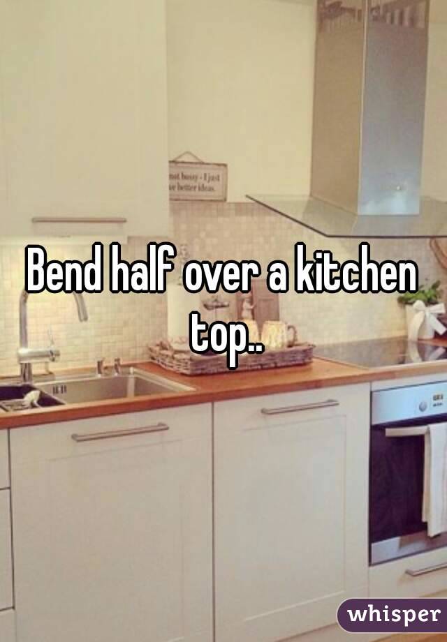 Bend half over a kitchen top..