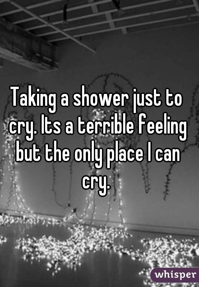 Taking a shower just to cry. Its a terrible feeling but the only place I can cry. 