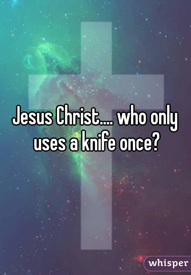 Jesus Christ.... who only uses a knife once?