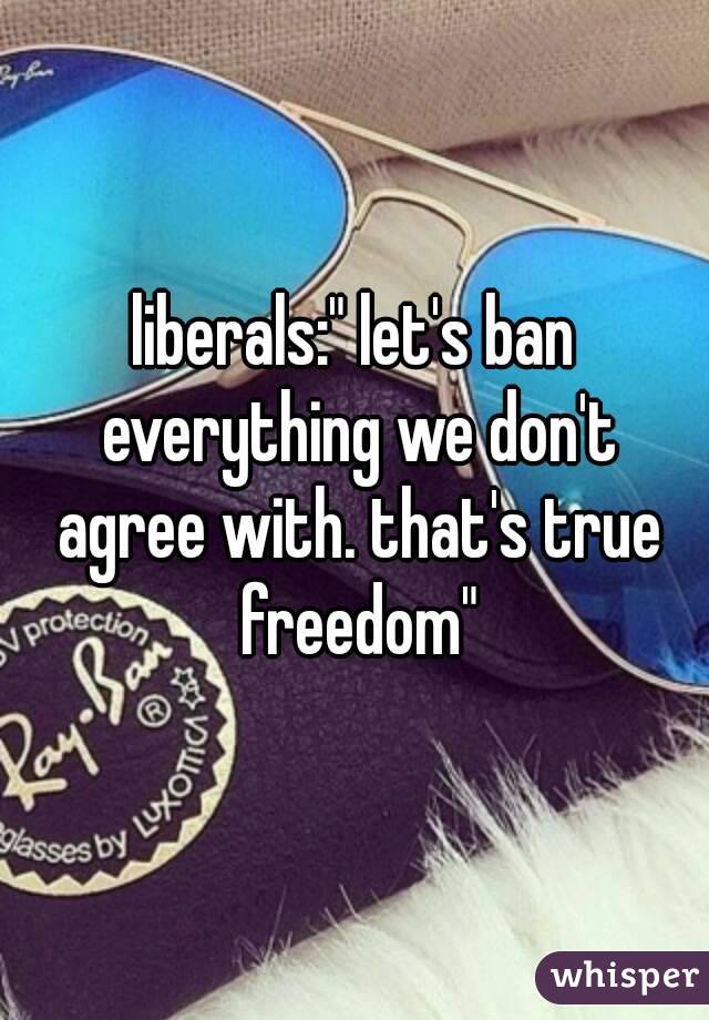 liberals:" let's ban everything we don't agree with. that's true freedom"