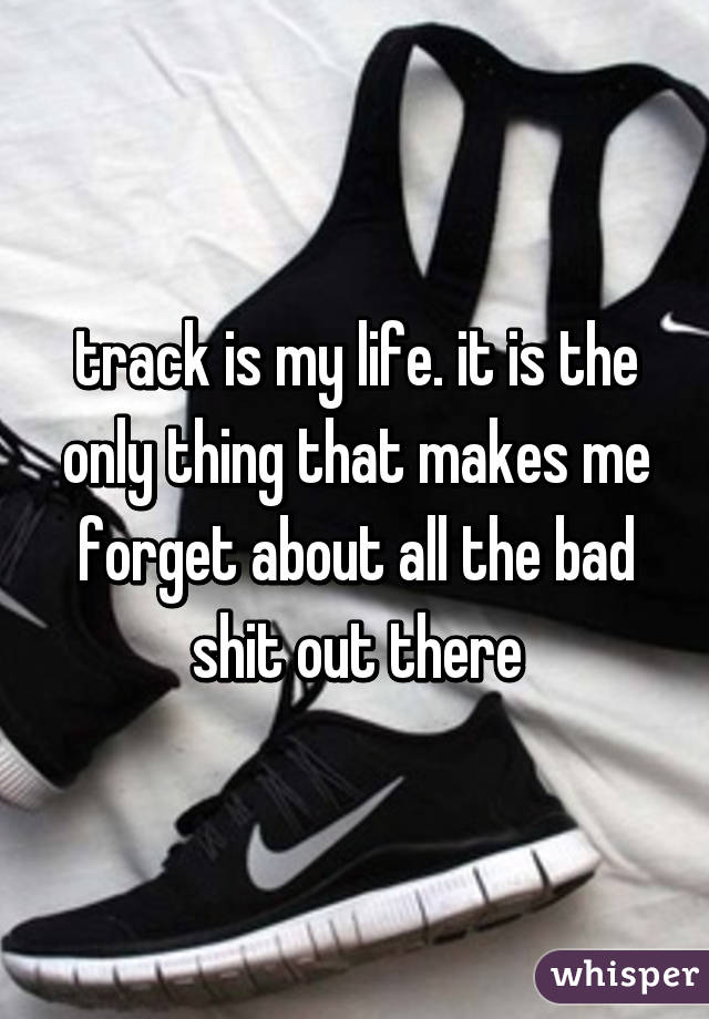 track is my life. it is the only thing that makes me forget about all the bad shit out there