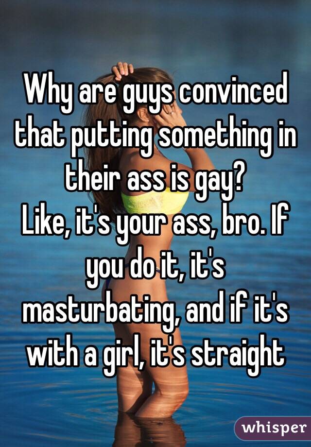 Why are guys convinced that putting something in their ass is gay?
Like, it's your ass, bro. If you do it, it's masturbating, and if it's with a girl, it's straight 