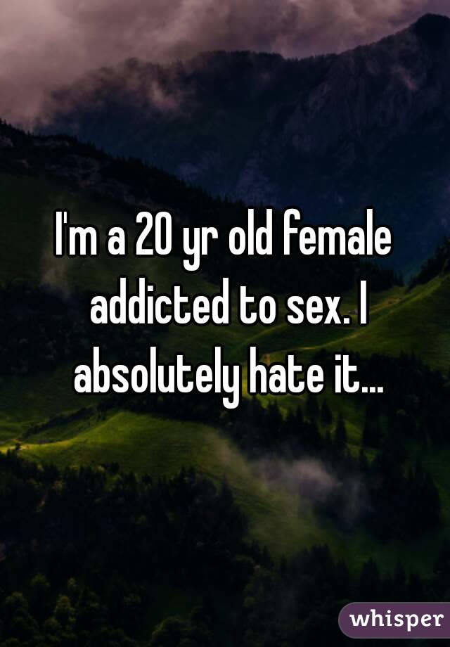 I'm a 20 yr old female addicted to sex. I absolutely hate it...