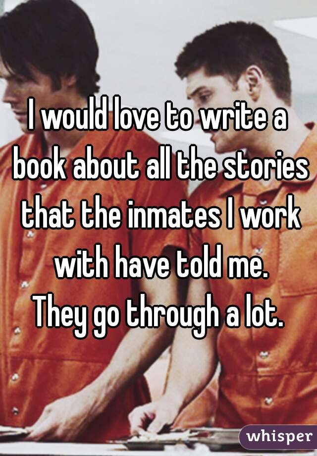 I would love to write a book about all the stories that the inmates I work with have told me.
They go through a lot.