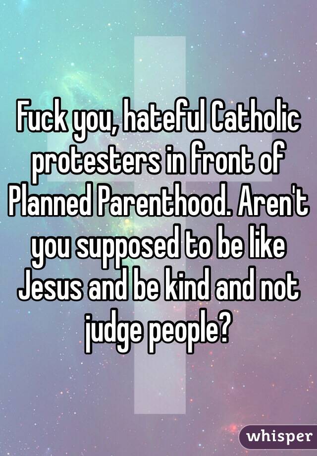 Fuck you, hateful Catholic protesters in front of Planned Parenthood. Aren't you supposed to be like Jesus and be kind and not judge people? 