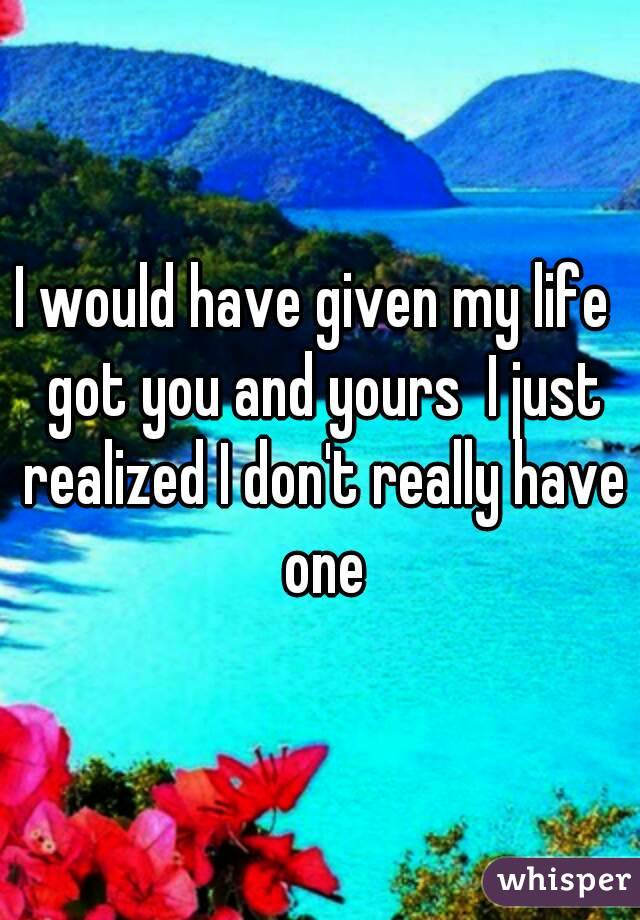 I would have given my life  got you and yours  I just realized I don't really have one