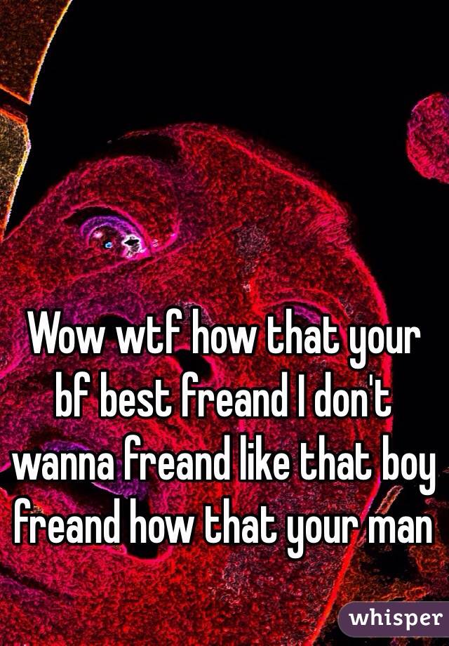 Wow wtf how that your bf best freand I don't wanna freand like that boy freand how that your man 