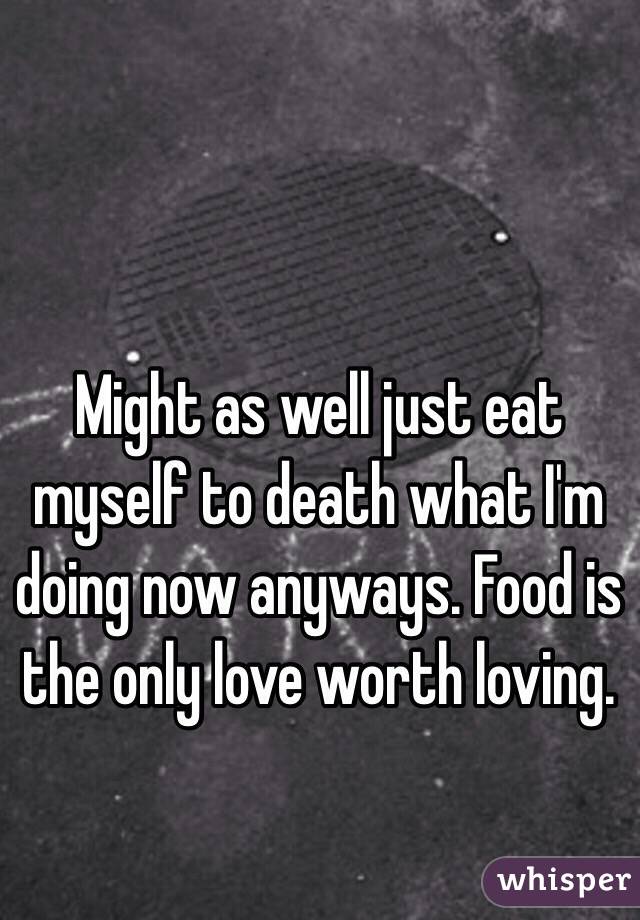 Might as well just eat myself to death what I'm doing now anyways. Food is the only love worth loving.  