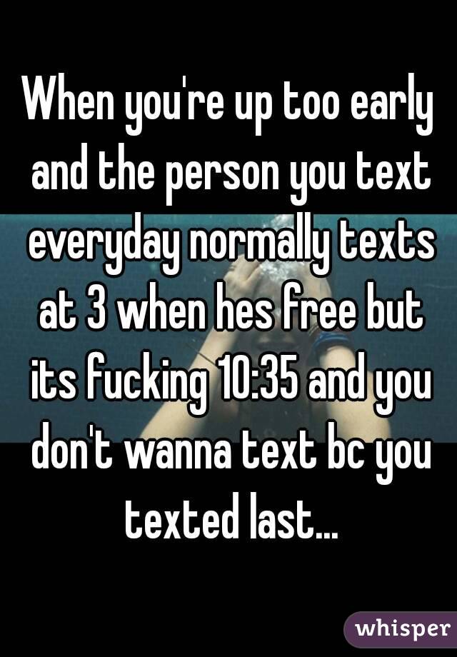 When you're up too early and the person you text everyday normally texts at 3 when hes free but its fucking 10:35 and you don't wanna text bc you texted last...