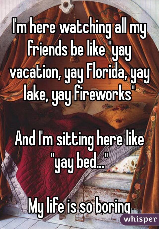 I'm here watching all my friends be like "yay vacation, yay Florida, yay lake, yay fireworks" 

And I'm sitting here like "yay bed..." 

My life is so boring 