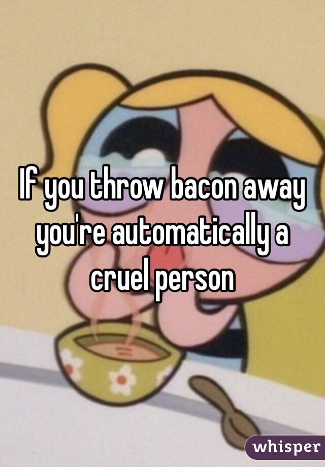 If you throw bacon away you're automatically a cruel person 