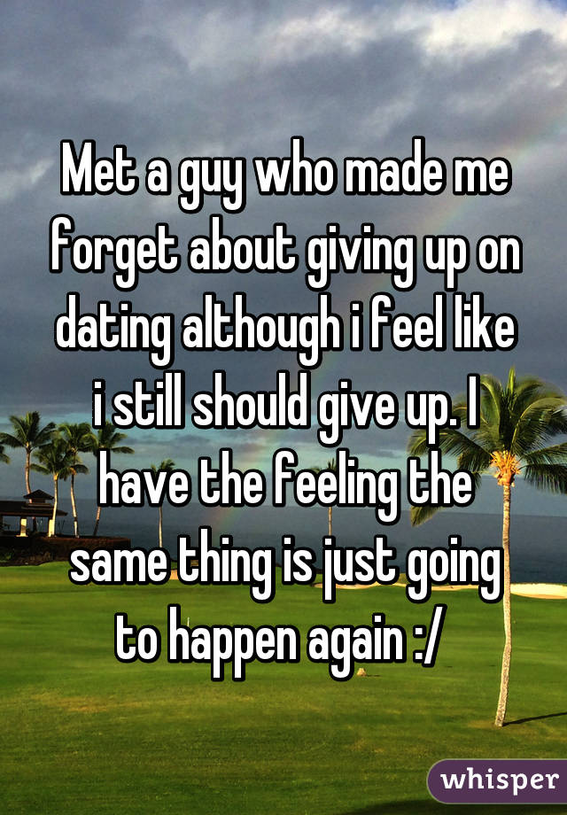 Met a guy who made me forget about giving up on dating although i feel like i still should give up. I have the feeling the same thing is just going to happen again :/ 