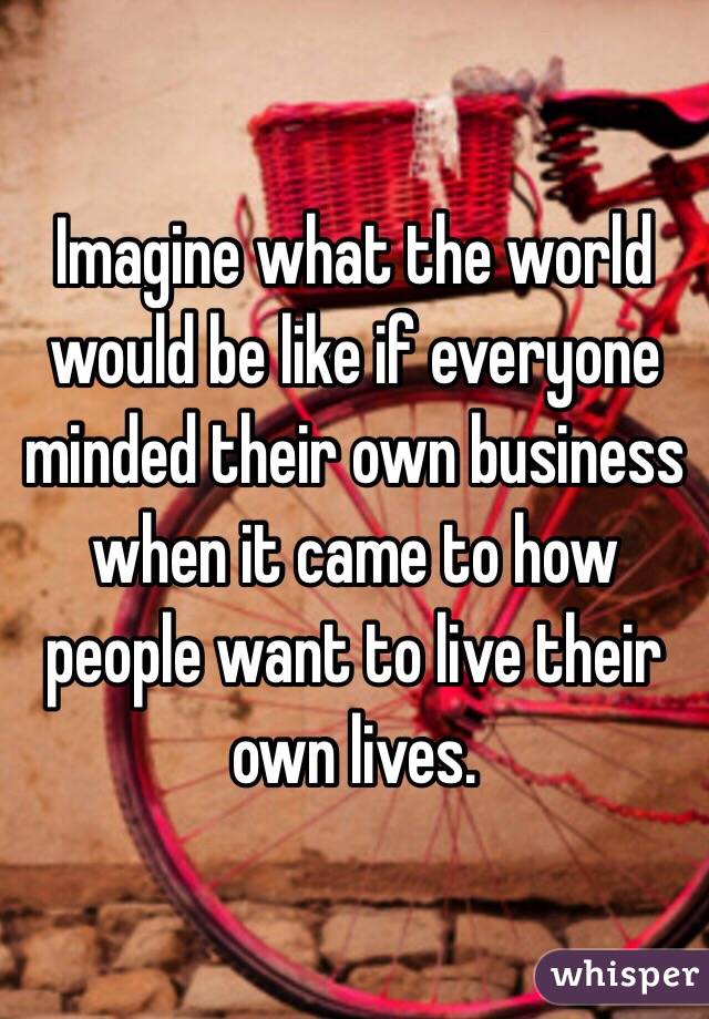 Imagine what the world would be like if everyone minded their own business when it came to how people want to live their own lives. 