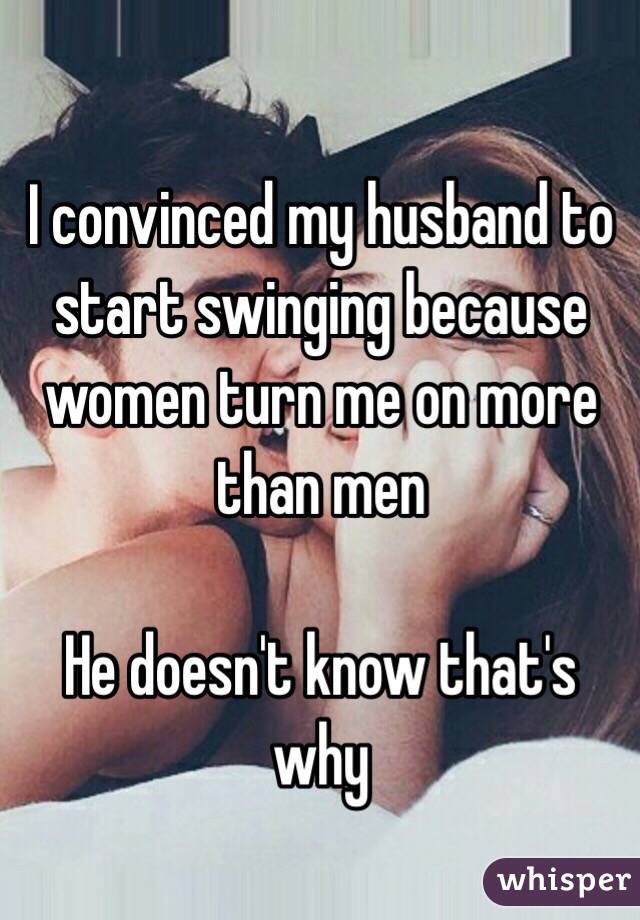 I convinced my husband to start swinging because women turn me on more than men 

He doesn't know that's why