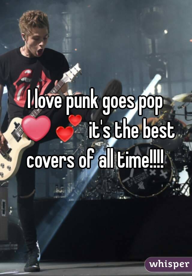 I love punk goes pop ❤💕 it's the best covers of all time!!!! 