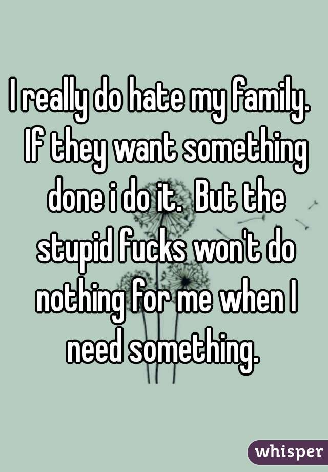 I really do hate my family.  If they want something done i do it.  But the stupid fucks won't do nothing for me when I need something. 