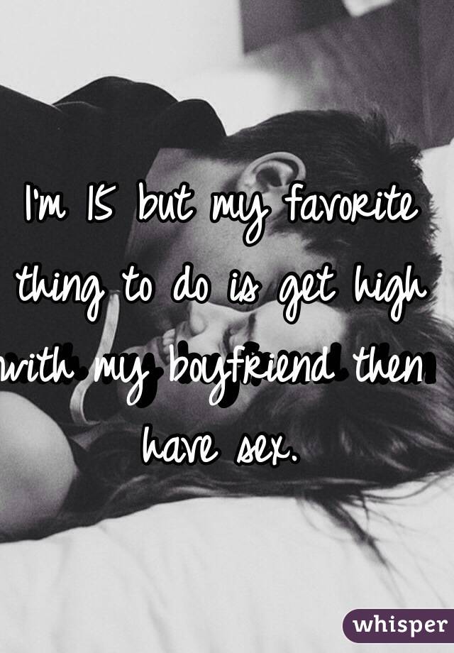 I'm 15 but my favorite thing to do is get high with my boyfriend then have sex.