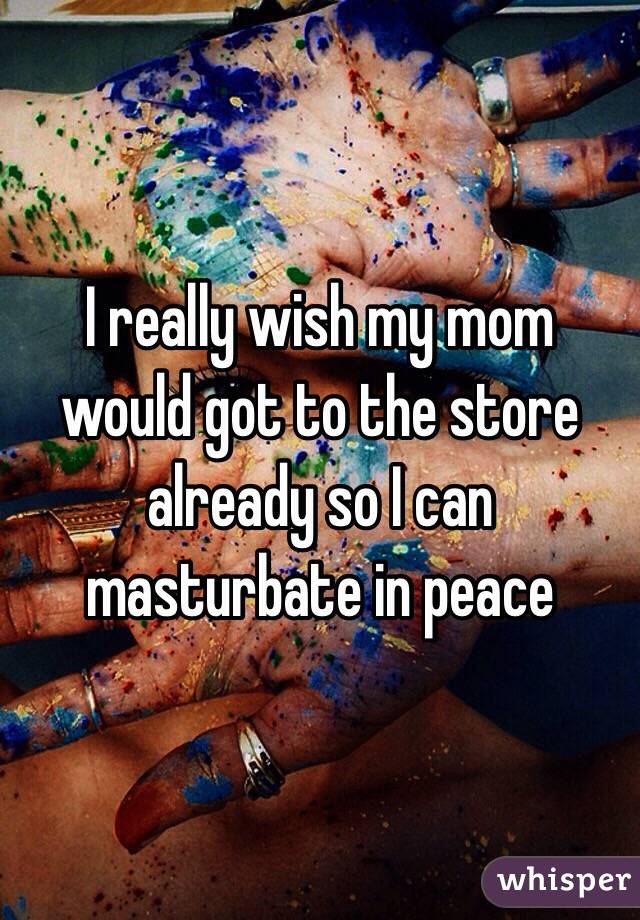 I really wish my mom would got to the store already so I can masturbate in peace