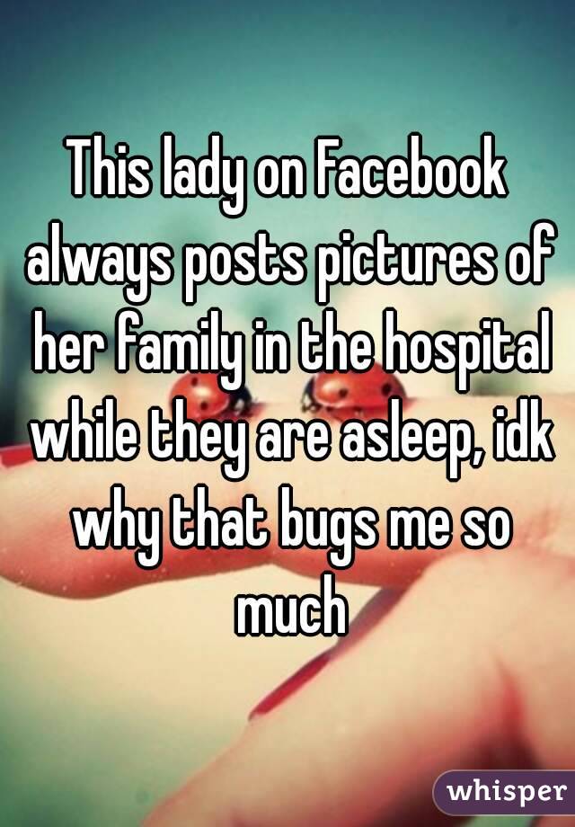 This lady on Facebook always posts pictures of her family in the hospital while they are asleep, idk why that bugs me so much