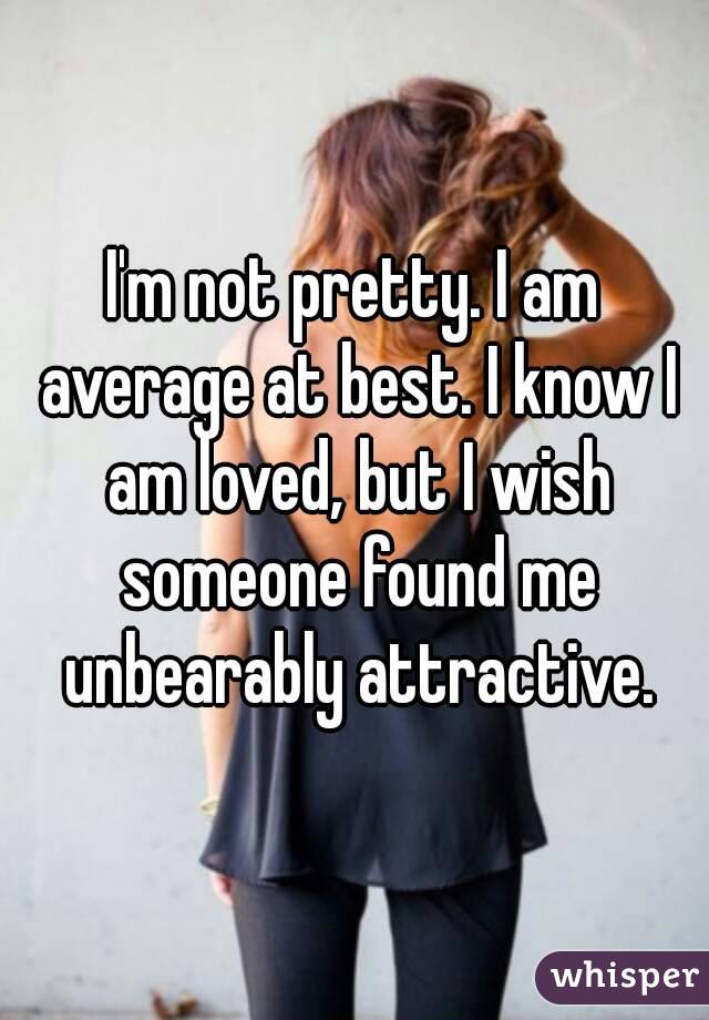 I'm not pretty. I am average at best. I know I am loved, but I wish someone found me unbearably attractive.