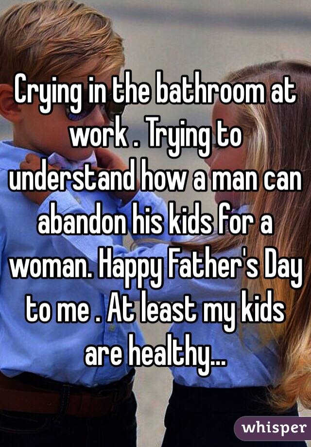 Crying in the bathroom at work . Trying to understand how a man can abandon his kids for a woman. Happy Father's Day to me . At least my kids are healthy...