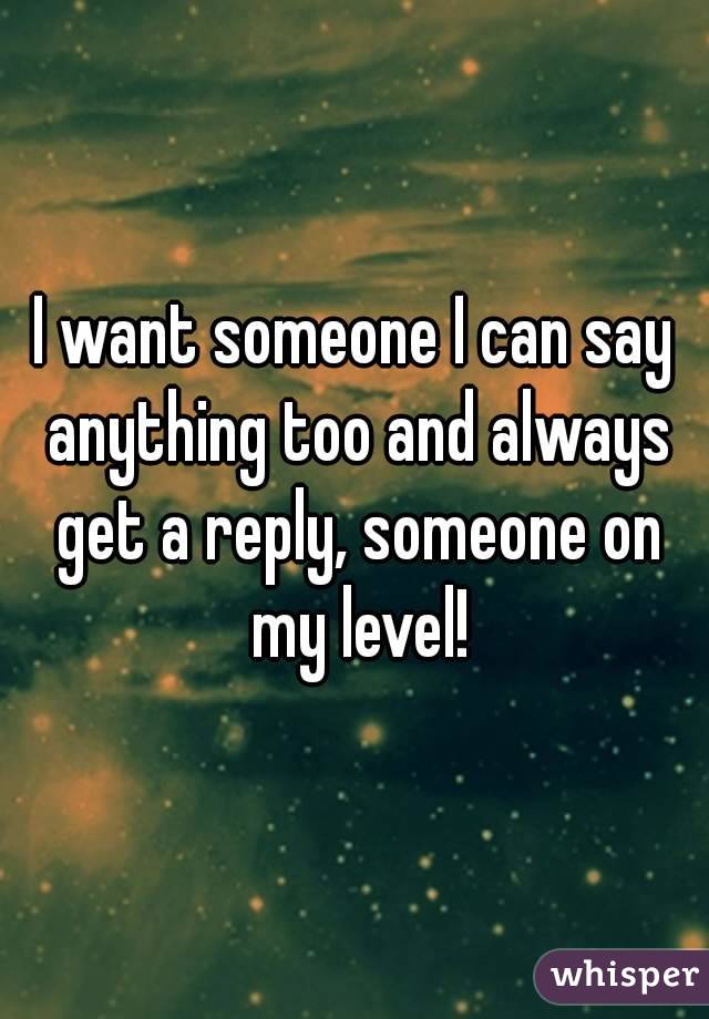 I want someone I can say anything too and always get a reply, someone on my level!