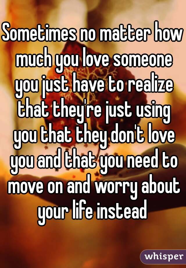 Sometimes no matter how much you love someone you just have to realize that they're just using you that they don't love you and that you need to move on and worry about your life instead 