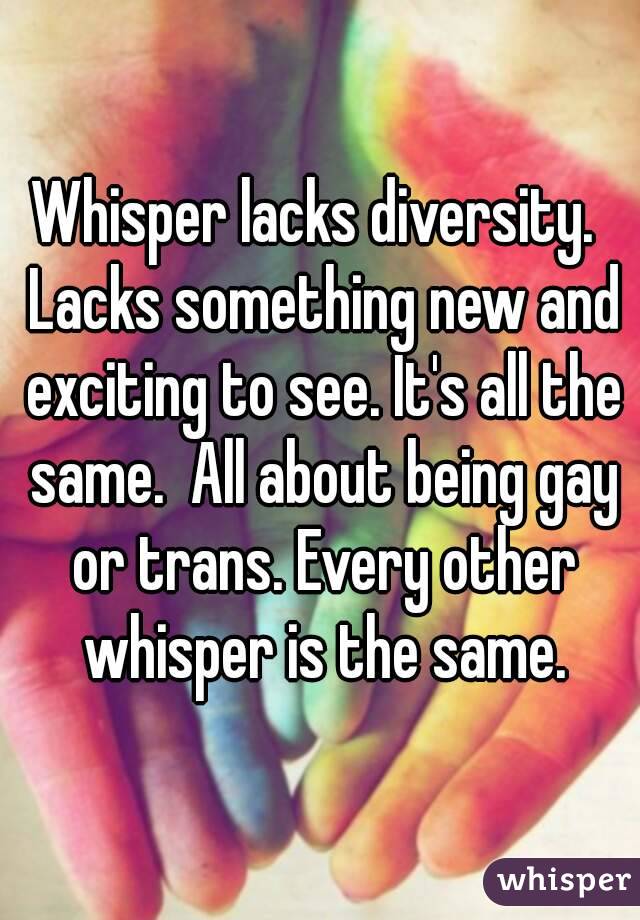 Whisper lacks diversity.  Lacks something new and exciting to see. It's all the same.  All about being gay or trans. Every other whisper is the same.