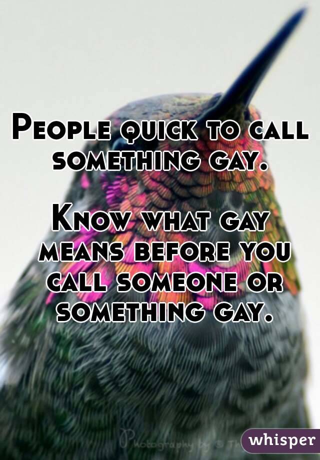 People quick to call something gay. 

Know what gay means before you call someone or something gay.