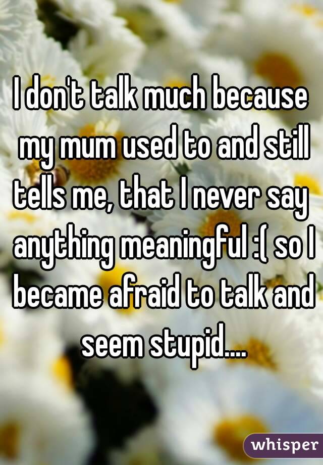 I don't talk much because my mum used to and still tells me, that I never say  anything meaningful :( so I became afraid to talk and seem stupid....