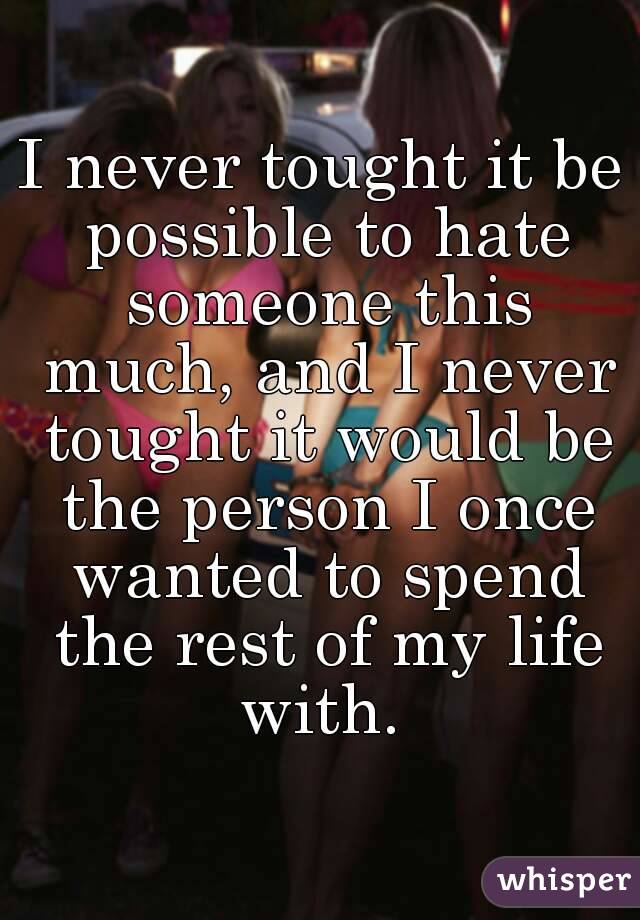 I never tought it be possible to hate someone this much, and I never tought it would be the person I once wanted to spend the rest of my life with. 