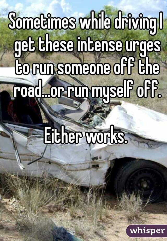 Sometimes while driving I get these intense urges to run someone off the road...or run myself off.

Either works.