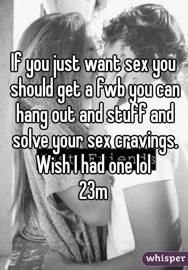 If you just want sex you should get a fwb you can hang out and stuff and solve your sex cravings. Wish I had one lol 
23m