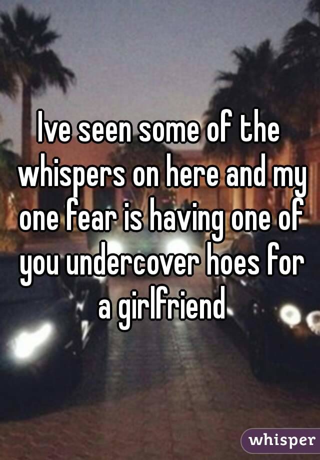 Ive seen some of the whispers on here and my one fear is having one of you undercover hoes for a girlfriend