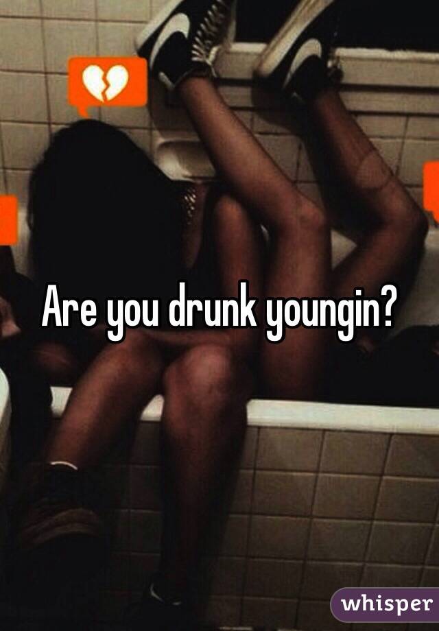 Are you drunk youngin?