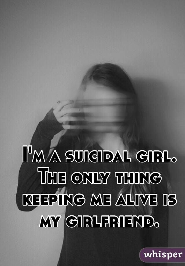 I'm a suicidal girl. The only thing keeping me alive is my girlfriend. 