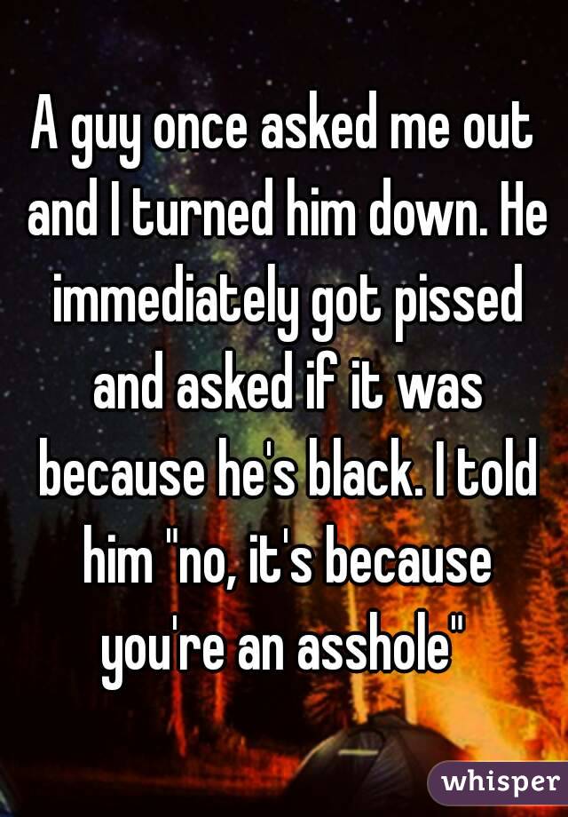 A guy once asked me out and I turned him down. He immediately got pissed and asked if it was because he's black. I told him "no, it's because you're an asshole" 